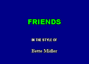 FRIENDS

IN THE STYLE 0F

Bette IVIidler