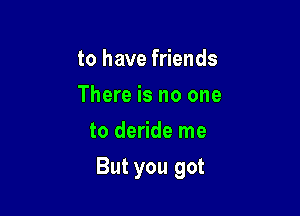 to have friends
There is no one
to deride me

But you got