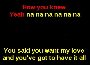 How you knew
Yeah na na na na na na

You said you want my love
and you've got to have it all