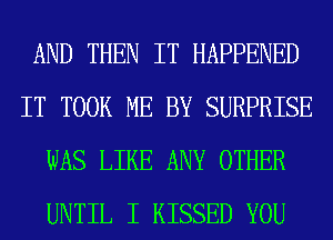 AND THEN IT HAPPENED
IT TOOK ME BY SURPRISE
WAS LIKE ANY OTHER
UNTIL I KISSED YOU