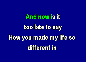 And now is it
too late to say

How you made my life so

different in