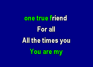 one true friend
For all

All the times you

You are my