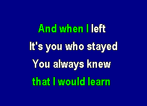 And when I left
It's you who stayed

You always knew
that I would learn