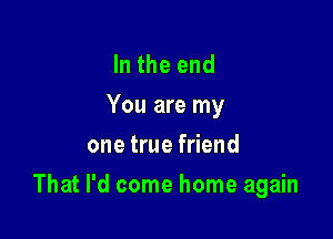 In the end
You are my
one true friend

That I'd come home again