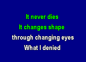 It never dies
It changes shape

through changing eyes
What I denied