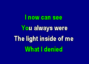 I now can see

You always were

The light inside of me
What I denied