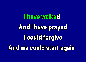 I have walked
And I have prayed
I could forgive

And we could start again