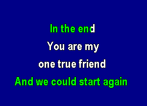 In the end
You are my
one true friend

And we could start again