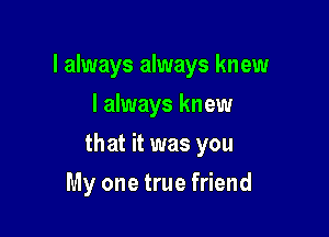 I always always knew
I always knew

that it was you

My one true friend