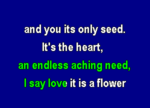and you its only seed.
It's the heart,

an endless aching need,

I say love it is a flower