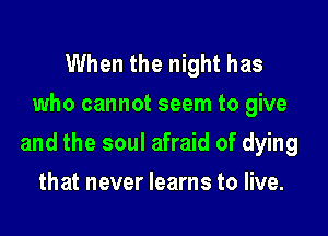 When the night has
who cannot seem to give

and the soul afraid of dying

that never learns to live.
