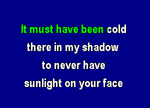 It must have been cold
there in my shadow
to never have

sunlight on your face