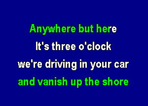 Anywhere but here
It's three o'clock

we're driving in your car

and vanish up the shore