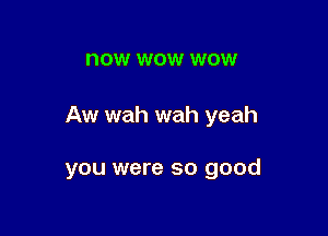 now WOW WOW

Aw wah wah yeah

you were so good