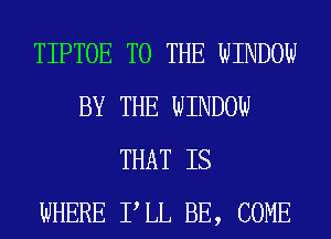 TIPTOE TO THE WINDOW
BY THE WINDOW
THAT IS
WHERE PLL BE, COME