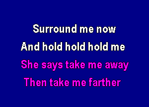 Surround me now
And hold hold hold me