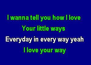 lwanna tell you how I love
Your little ways

Everyday in every way yeah

I love your way