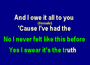 And I owe it all to you

(female)

'Cause I've had the

No I never felt like this before

Yes I swear it's the truth