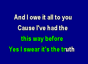 And I owe it all to you

Cause I've had the
this way before
Yes I swear it's the truth