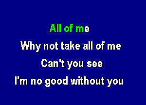 All of me
Why not take all of me
Can't you see

I'm no good without you