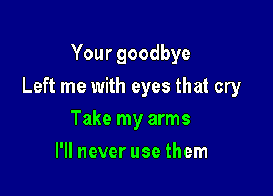 Your goodbye

Left me with eyes that cry

Take my arms
I'll never use them