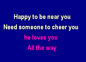 Happy to be near you

Need someone to cheer you