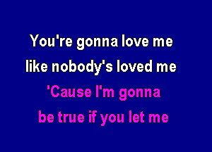 You're gonna love me

like nobody's loved me