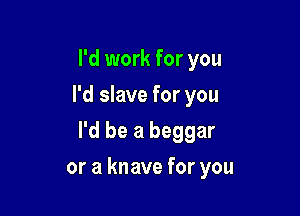 I'd work for you
I'd slave for you

I'd be a beggar

or a knave for you