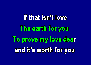 If that isn't love
The earth for you
To prove my love dear

and it's worth for you