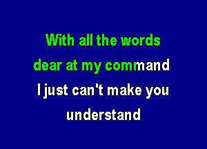 With all the words
dear at my command

ljust can't make you

understand