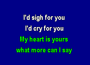 I'd sigh for you
I'd cry for you
My heart is yours

what more can I say