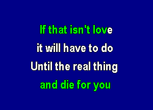 If that isn't love
it will have to do

Until the real thing
and die for you