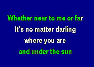 Whether near to me or far

It's no matter darling

where you are
and underthe sun