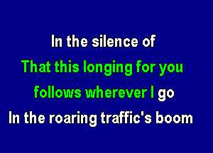 In the silence of
That this longing for you

follows wherever I go

In the roaring traffic's boom