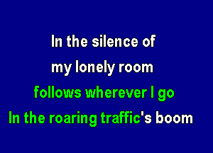 In the silence of
my lonely room

follows wherever I go

In the roaring traffic's boom