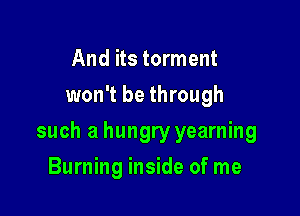 And its torment
won't be through

such a hungry yearning

Burning inside of me