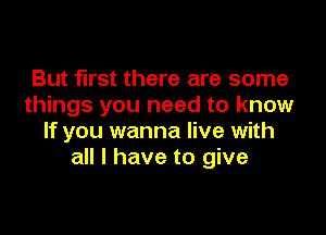 But first there are some
things you need to know

If you wanna live with
all I have to give