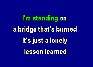 I'm standing on
a bridge that's burned

It's just a lonely

lesson learned