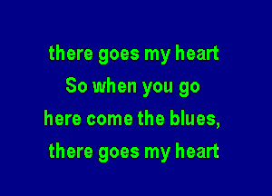 there goes my heart
So when you go
here come the blues,

there goes my heart