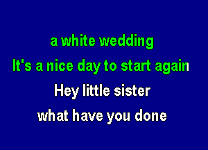a white wedding

It's a nice day to start again

Hey little sister
what have you done