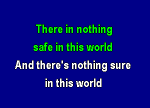 There in nothing
safe in this world

And there's nothing sure

in this world