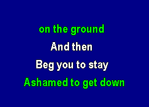 on the ground
And then

Beg you to stay
Ashamed to get down