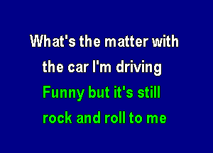 What's the matter with
the car I'm driving

Funny but it's still
rock and roll to me