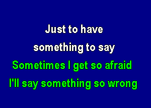 Just to have
something to say
Sometimes I get so afraid

I'll say something so wrong