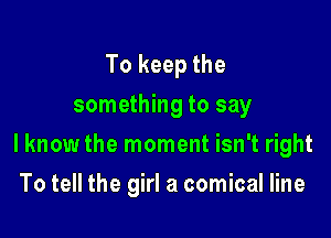 To keep the
something to say

I know the moment isn't right

To tell the girl a comical line