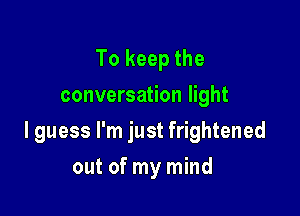 To keep the
conversation light

I guess I'm just frightened

out of my mind