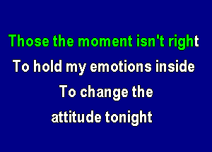 Those the moment isn't right
To hold my emotions inside
To change the

attitude tonight