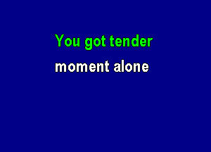 You got tender

moment alone