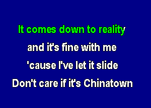 It comes down to reality

and it's fine with me
'cause I've let it slide
Don't care if it's Chinatown