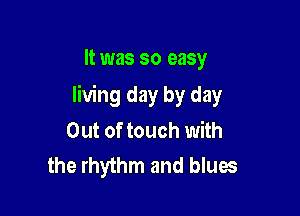 It was so easy

living day by day

Out of touch with
the rhythm and blues